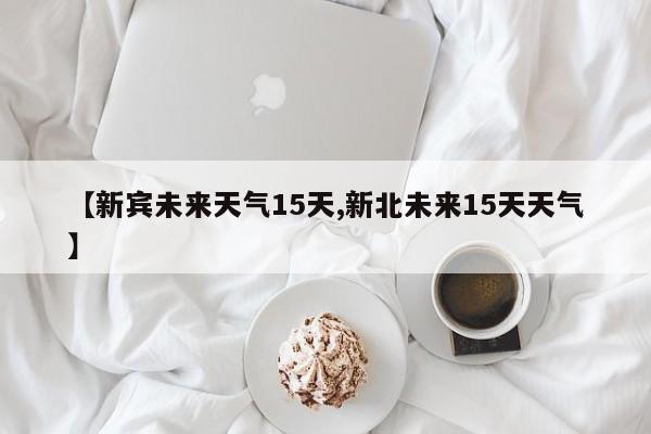 【新宾未来天气15天,新北未来15天天气】