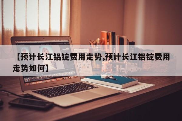 【预计长江铝锭费用走势,预计长江铝锭费用走势如何】