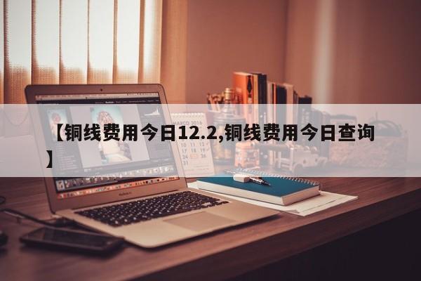 【铜线费用今日12.2,铜线费用今日查询】