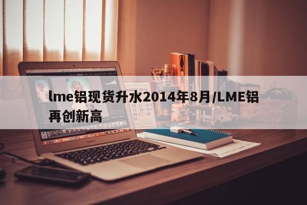lme铝现货升水2014年8月/LME铝再创新高