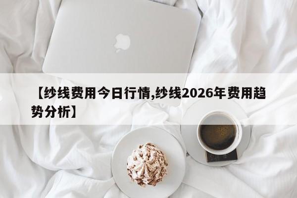 【纱线费用今日行情,纱线2026年费用趋势分析】