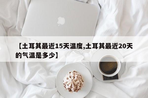 【土耳其最近15天温度,土耳其最近20天的气温是多少】