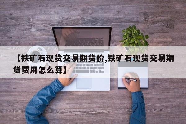 【铁矿石现货交易期货价,铁矿石现货交易期货费用怎么算】