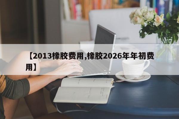 【2013橡胶费用,橡胶2026年年初费用】