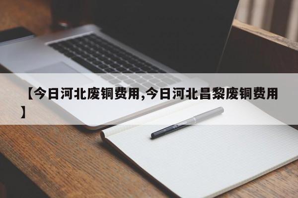 【今日河北废铜费用,今日河北昌黎废铜费用】