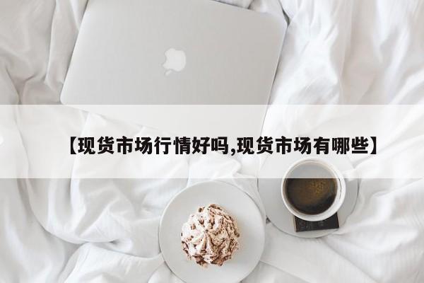 【现货市场行情好吗,现货市场有哪些】