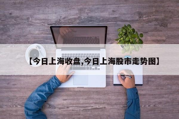 【今日上海收盘,今日上海股市走势图】