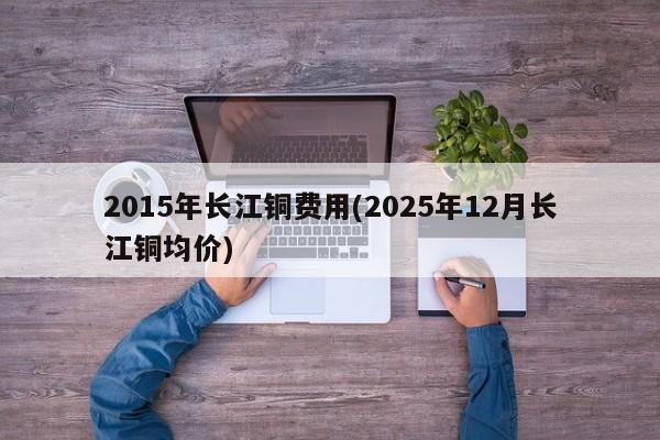 2015年长江铜费用(2025年12月长江铜均价)