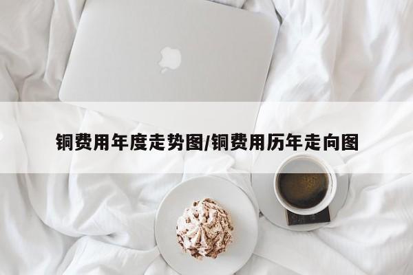 铜费用年度走势图/铜费用历年走向图