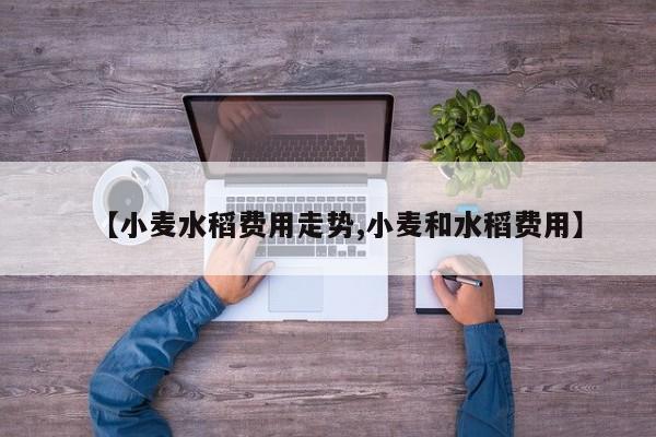 【小麦水稻费用走势,小麦和水稻费用】