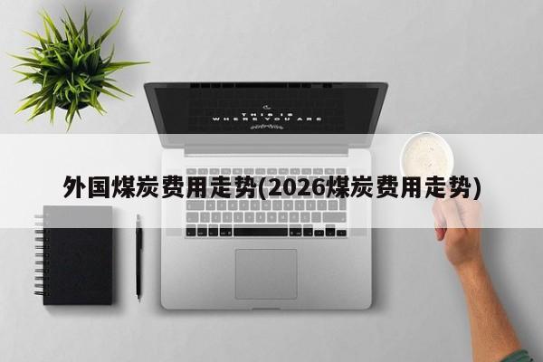外国煤炭费用走势(2026煤炭费用走势)