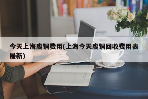 今天上海废铜费用(上海今天废铜回收费用表最新)