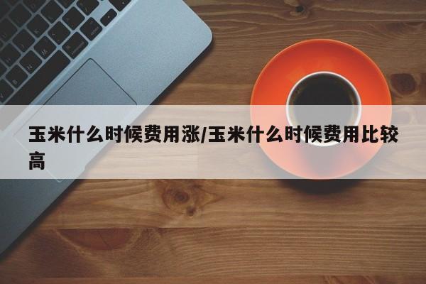 玉米什么时候费用涨/玉米什么时候费用比较高