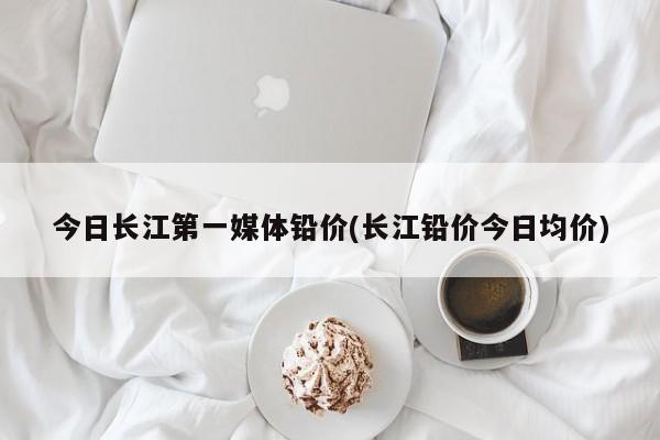 今日长江第一媒体铅价(长江铅价今日均价)