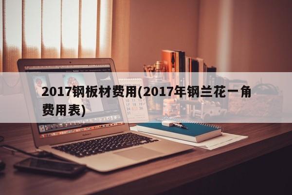 2017钢板材费用(2017年钢兰花一角费用表)