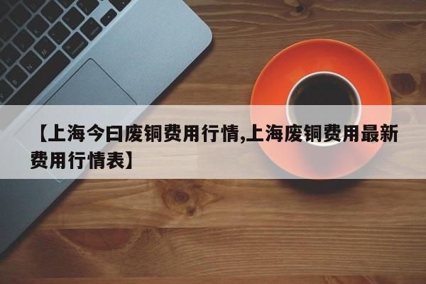 【上海今曰废铜费用行情,上海废铜费用最新费用行情表】