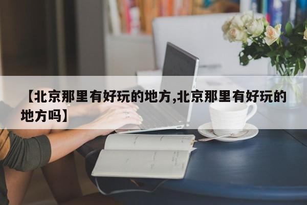 【北京那里有好玩的地方,北京那里有好玩的地方吗】