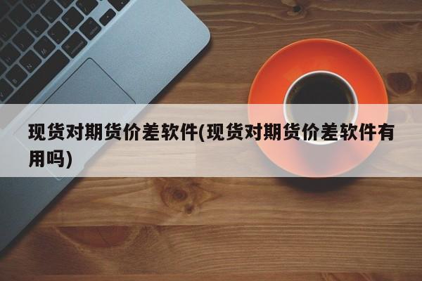 现货对期货价差软件(现货对期货价差软件有用吗)