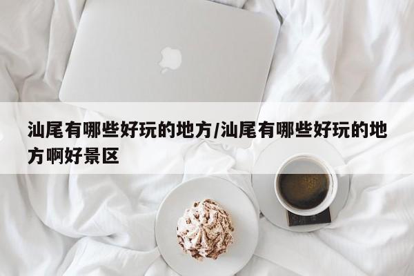 汕尾有哪些好玩的地方/汕尾有哪些好玩的地方啊好景区