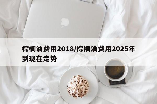棕榈油费用2018/棕榈油费用2025年到现在走势