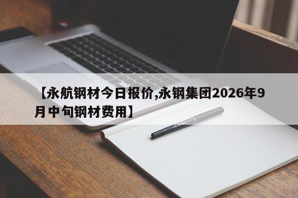 【永航钢材今日报价,永钢集团2026年9月中旬钢材费用】