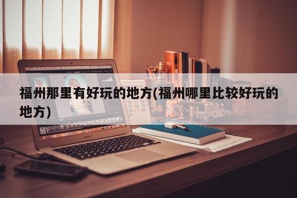福州那里有好玩的地方(福州哪里比较好玩的地方)