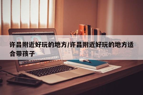 许昌附近好玩的地方/许昌附近好玩的地方适合带孩子