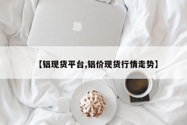 【铝现货平台,铝价现货行情走势】