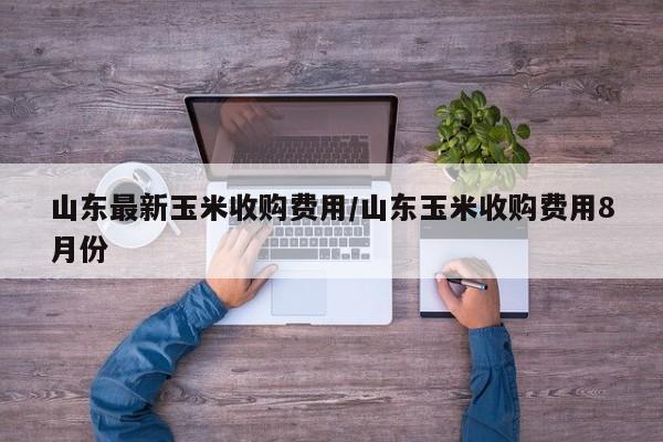 山东最新玉米收购费用/山东玉米收购费用8月份
