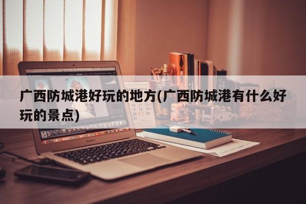 广西防城港好玩的地方(广西防城港有什么好玩的景点)