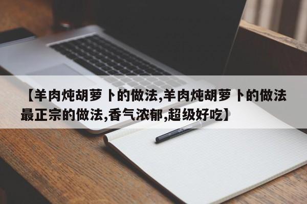 【羊肉炖胡萝卜的做法,羊肉炖胡萝卜的做法最正宗的做法,香气浓郁,超级好吃】