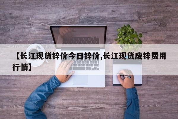 【长江现货锌价今日锌价,长江现货废锌费用行情】