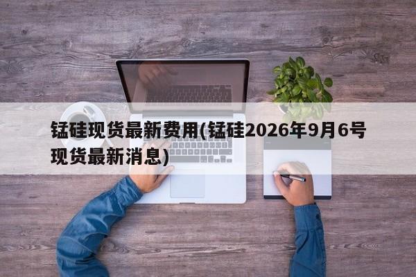 锰硅现货最新费用(锰硅2026年9月6号现货最新消息)