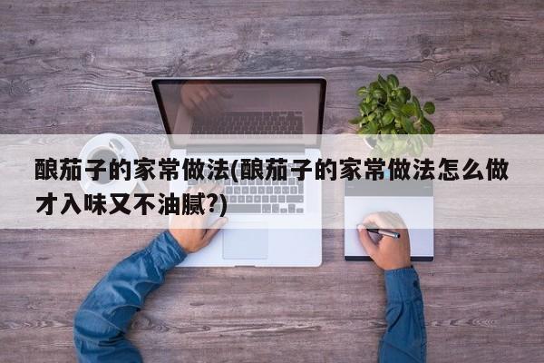 酿茄子的家常做法(酿茄子的家常做法怎么做才入味又不油腻?)