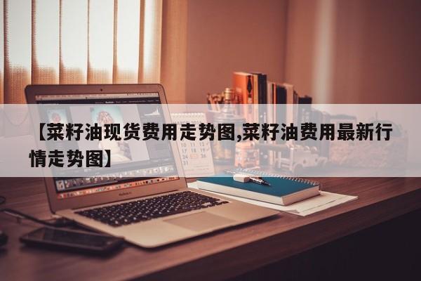 【菜籽油现货费用走势图,菜籽油费用最新行情走势图】