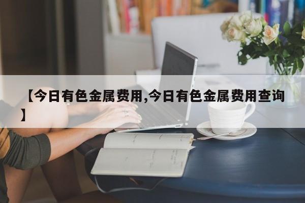 【今日有色金属费用,今日有色金属费用查询】