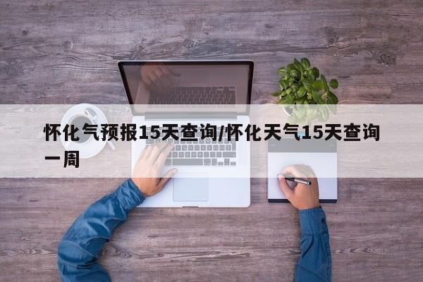 怀化气预报15天查询/怀化天气15天查询一周