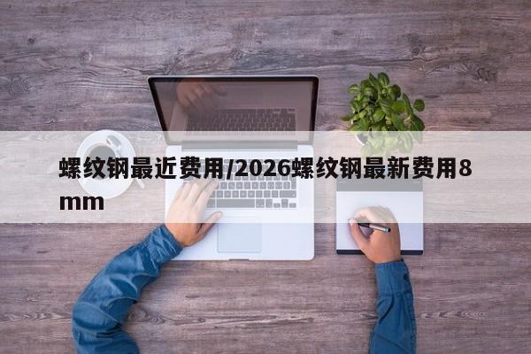螺纹钢最近费用/2026螺纹钢最新费用8mm