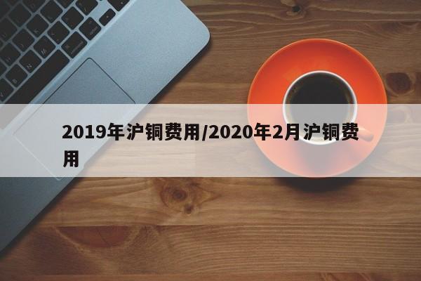 2019年沪铜费用/2020年2月沪铜费用