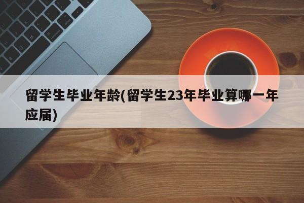 留学生毕业年龄(留学生23年毕业算哪一年应届)