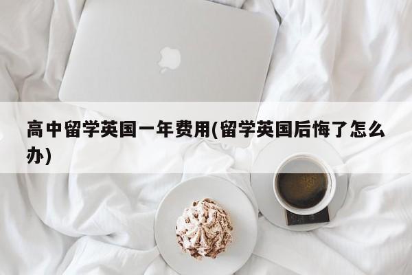 高中留学英国一年费用(留学英国后悔了怎么办)