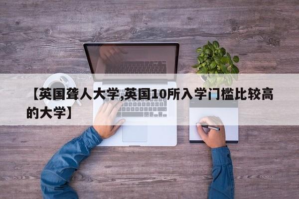【英国聋人大学,英国10所入学门槛比较高的大学】