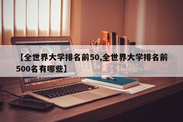【全世界大学排名前50,全世界大学排名前500名有哪些】