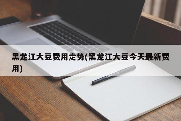 黑龙江大豆费用走势(黑龙江大豆今天最新费用)