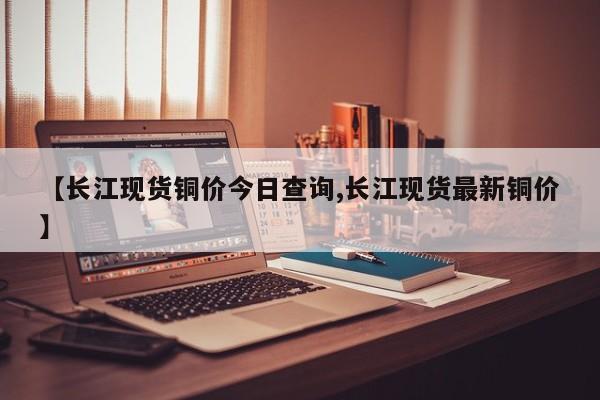 【长江现货铜价今日查询,长江现货最新铜价】
