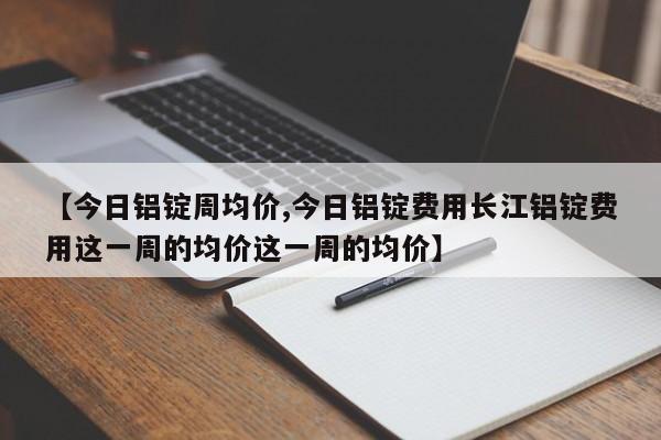 【今日铝锭周均价,今日铝锭费用长江铝锭费用这一周的均价这一周的均价】
