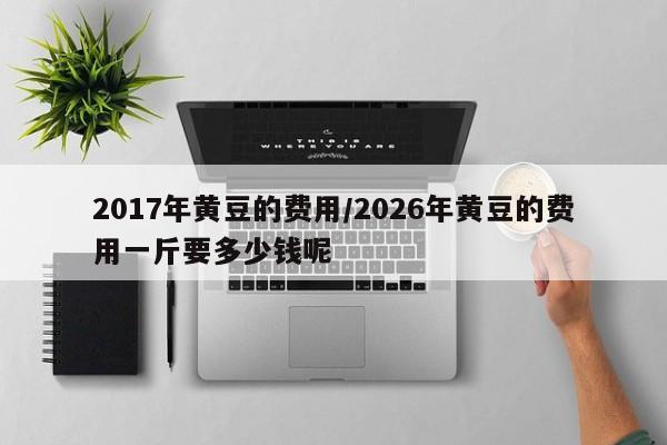 2017年黄豆的费用/2026年黄豆的费用一斤要多少钱呢