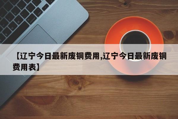 【辽宁今日最新废铜费用,辽宁今日最新废铜费用表】