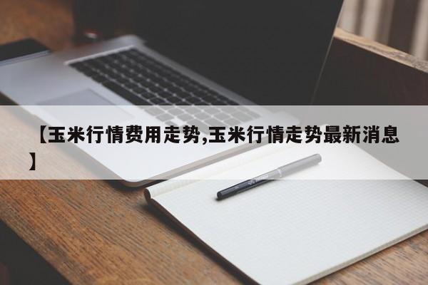 【玉米行情费用走势,玉米行情走势最新消息】