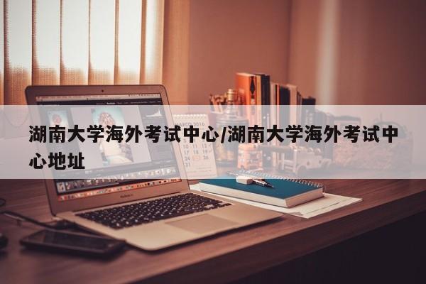 湖南大学海外考试中心/湖南大学海外考试中心地址